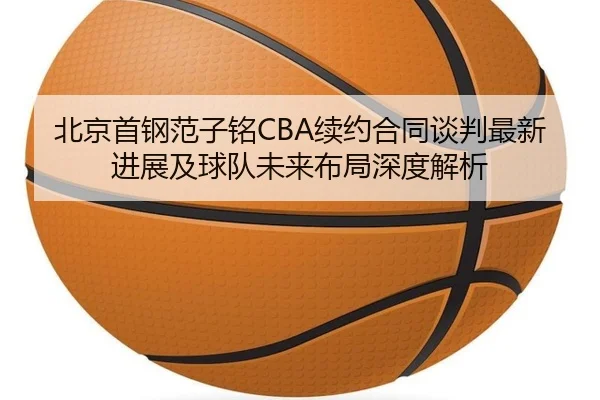 北京首钢范子铭CBA续约合同谈判最新进展及球队未来布局深度解析